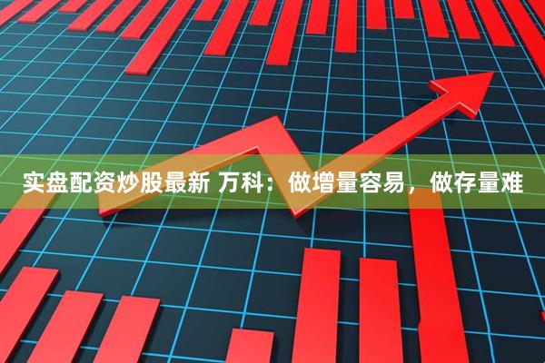 实盘配资炒股最新 万科：做增量容易，做存量难