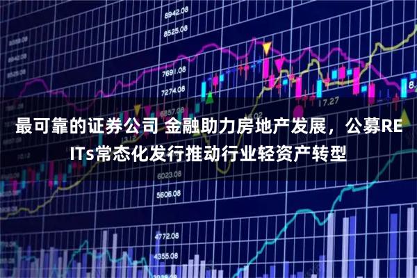 最可靠的证券公司 金融助力房地产发展，公募REITs常态化发行推动行业轻资产转型