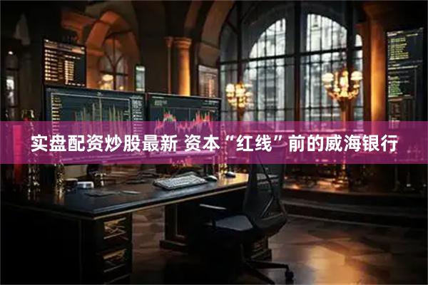 实盘配资炒股最新 资本“红线”前的威海银行