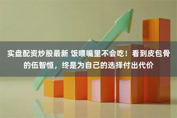 实盘配资炒股最新 饭喂嘴里不会吃！看到皮包骨的伍智恒，终是为自己的选择付出代价