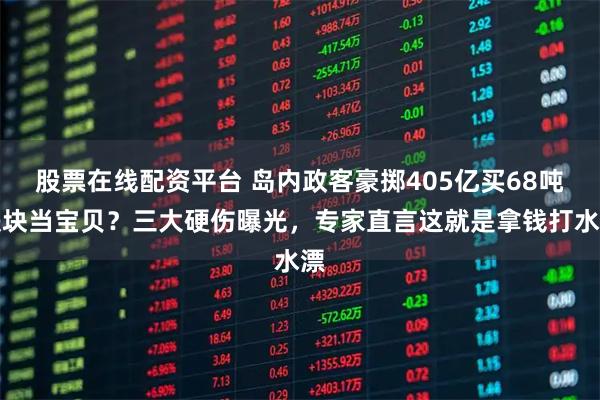 股票在线配资平台 岛内政客豪掷405亿买68吨铁块当宝贝？三大硬伤曝光，专家直言这就是拿钱打水漂