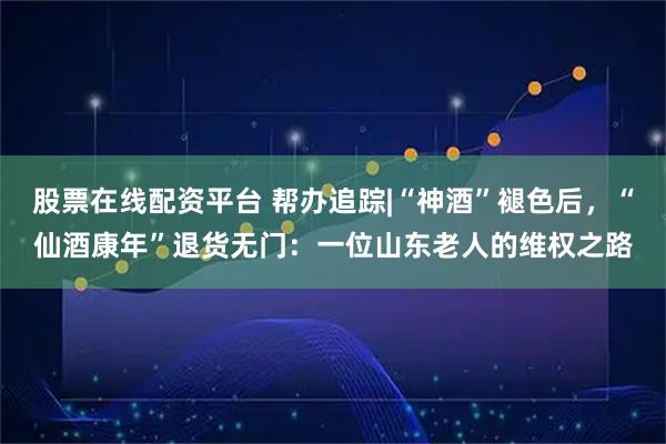 股票在线配资平台 帮办追踪|“神酒”褪色后，“仙酒康年”退货无门：一位山东老人的维权之路