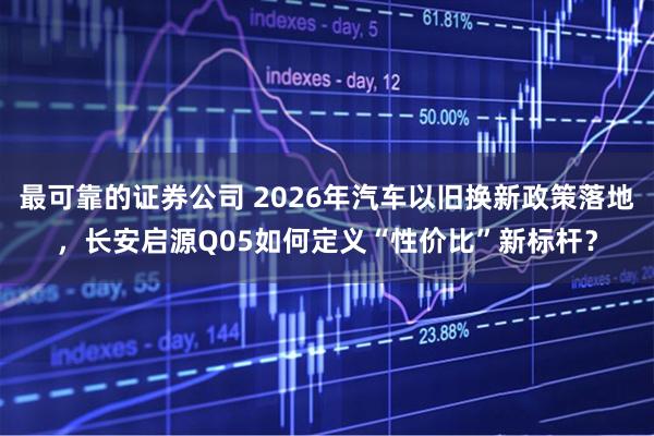 最可靠的证券公司 2026年汽车以旧换新政策落地，长安启源Q05如何定义“性价比”新标杆？