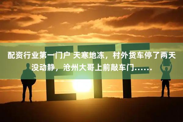 配资行业第一门户 天寒地冻，村外货车停了两天没动静，沧州大哥上前敲车门……