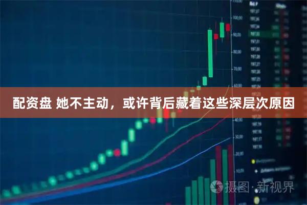配资盘 她不主动，或许背后藏着这些深层次原因