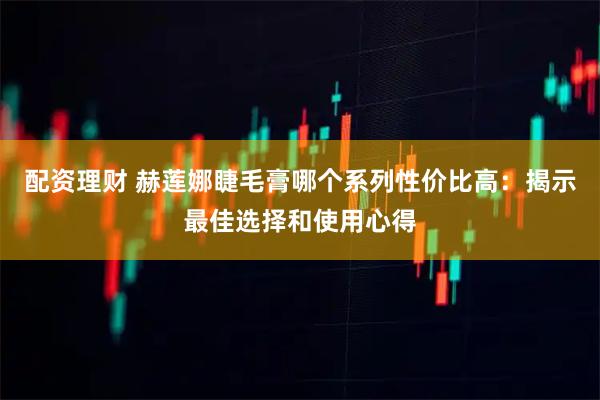 配资理财 赫莲娜睫毛膏哪个系列性价比高：揭示最佳选择和使用心得