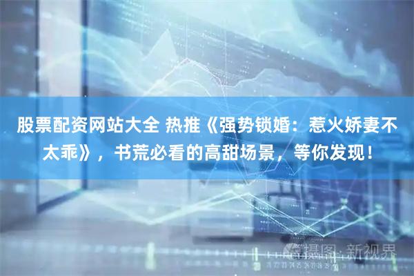 股票配资网站大全 热推《强势锁婚：惹火娇妻不太乖》，书荒必看的高甜场景，等你发现！