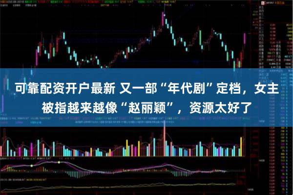 可靠配资开户最新 又一部“年代剧”定档，女主被指越来越像“赵丽颖”，资源太好了