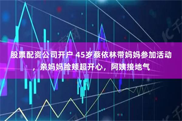 股票配资公司开户 45岁蔡依林带妈妈参加活动，亲妈妈脸颊超开心，阿姨接地气