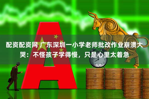 配资配资网 广东深圳一小学老师批改作业崩溃大哭：不怪孩子学得慢，只是心里太着急