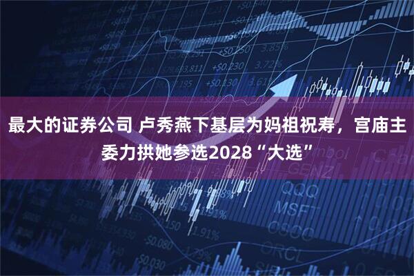 最大的证券公司 卢秀燕下基层为妈祖祝寿，宫庙主委力拱她参选2028“大选”