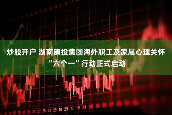 炒股开户 湖南建投集团海外职工及家属心理关怀“六个一”行动正式启动
