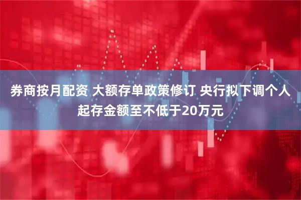 券商按月配资 大额存单政策修订 央行拟下调个人起存金额至不低于20万元