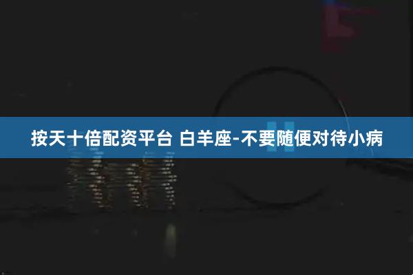 按天十倍配资平台 白羊座-不要随便对待小病